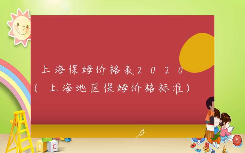 上海保姆价格表2020 (上海地区保姆价格标准)